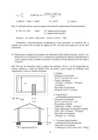 22
A
P
at =σ ∴ 22
2
2 )100.1888.3(
/000.12
mX
kgX
mkg
+
=
12.000 X2
= 3.888 + 1.100X2
∴ X2
= 0,357 ∴ X = 0,60 m
Obs: A verificação de que a altura da sapata está aceitavel é empiricamente feita pela fórmula:
h = (B – b) . 0,50 Onde: B = largura maior da sapata
b = largura menor do pilar
Portanto: H = (0,60 – 0,20). 0,50 = 0,20 m < 0,50 m OK!
Finalmente, o dimensionamento complementar é feito recortando, se econômico for, o
material que estiver fora da linha do ângulo de 60°, na forma de escada, por ser de fácil
construção.
b) Dimensionar as sapatas de um galpão com cobertura de telha cerâmica francesa, vão de 11 m,
beiral de 0,5 m e pé direito de 3 m. A estrutura de sustentação da cobertura (engradamento) e
o forro, apoia-se sobre a parede de alvenaria. Considere a tensão admissível do solo igual a
1,0 kg/cm2
.
Obs: No caso de instalações onde as sapatas são contínuas, fixa-se 1 m de comprimento da
mesma, calcula-se a carga de telhado, forro, da parede e peso próprio da fundação neste
comprimento, e acha-se a largura necessária.
1- Telhado
- Área para 1m de parede
(5,5 m + 0,5 m) x 1 m = 6 m2
- Carga e sobrecarga:
125 kg/m2
+ 60 kg/m2
= 185 kg/m2
(ver tabela )
- Peso sobre 1m de parede
185 kg/m2
x 6 m2
= 1.110 kg
2 - Laje do forro
considerando espessura de 6cm.
0,5m - Área para 1m de parede
1 m (5,5 m + 0,5 m) x 1 m = 6 m2
- Peso próprio: (tabela)
2.400 kg/m3
x 0,06m = 144 kg/m2
- Carga, sobrecarga e revestimento: (tabela)
(144 + 100 + 25) kg/m2
= 269 kg/m2
- Peso sobre 1m de parede
3 269 kg/m2
x 6 = 1614 kg
3 – Alvenaria (tijolos furados)
0,5 considerando 20cm de espessura.
- Peso sobre 1m de parede
X sapata (seção X m2
) (1.200 kg/m3
x 0,2m x 1m x 3m) = 720 kg
11m
 