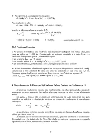 23
4 – Peso próprio da sapata (concreto ciclópico)
(2.200 kg/m3
x 0,5m x 1m x Xm) = 1.100X kg
Peso total sobre o solo:
(1.100 + 1614 + 720 + 1.100X) kg = (3.434 +1.100X) kg
levando-se à fórmula, chega-se ao valor de X.
A
P
at =σ ∴ 2
2
.
)100.1434.3(
/000.10
mX
kgX
mkg
+
=
10.000 X = 3.888 + 1.100X ∴ X = 0,385m ∴ aproximadamente 40 cm.
3.2.5. Problemas Propostos
a) As tesouras de telhado de uma construção transmitem sobre cada pilar, com 3 m de altura, uma
carga da ordem de 11.000 kg. Considerando um extremo engastado e o outro livre, e o
coeficiente de segurança igual a 3, dimensionar o pilar:
1) em alvenaria. σadm. Comp. = 8 kg/cm2
2) em madeira roliças. E = 110.000 kg/cm2
e σadm. Comp. = 100 kg/cm2
3) em concreto armado, especificando a seção, ferragem e resistência do concreto.
b) A asna da tesoura de telhado deve suportar um esforço de compressão da ordem de 1.550 kg.
Dimensionar a peça estrutural de forma que uma das dimensões de sua seção seja 7,5 cm.
Considerar a peça simplesmente apoiada nos dois extremos, e coeficiente de segurança 3.
Dados: σadm. comp. = 90 kg/cm2
; E = 80.000 kg/cm2
e L = 2,10 m.
4. Dimensionamento de Elementos Solicitados ao Esforço Cortante ou Cisalhamento (ττ)
A tensão de cisalhamento ou corte atua paralelamente à superfície considerada, produzindo
unicamente um escorregamento das seções adjacentes, sem que se altere o seu afastamento
mútuo.
Em geral, as tensões não se distribuem uniformemente na seção transversal, mas para
simplificar os cálculos, a distribuição uniforme da tensão de cisalhamento é normalmente
considerada.
Onde: τ =
P
A
ou A
P
nec
adm
=
τ
A resistência ao corte tem especial importância nas peças em balanço, ligações de madeira,
rebites, parafusos, pinos, etc.
A madeira, devido as suas características estruturais, apresenta resistência ao cisalhamento
diferenciada com relação à direção das fibras. Nas tabelas normalmente encontram-se τadm paralela
e perpendicular às fibras, ao contrário dos outros materiais.
 