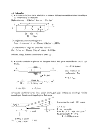 24
4.1. Aplicações
a) Calcular o esforço de tração admissível na emenda abaixo considerando somente os esforços
de compressão e cisalhamento.
Dados: σadm. comp. = 85 kg/cm2
; τadm. comp. = 9 kg /cm2
P P
A
c b d 4
20 20cm
1) Compressão admissível na seção a-b:
Zcomp. = A. σadm. comp. = 4 cm x 16 cm x 85 kg/cm2
= 5.440 kg
2) Cisalhamento ao longo das fibras em a-c ou b-d:
Zcis = A. τadm. par. = 16 cm x 20 cm x 9 kg/cm2
= 2.880 kg.
Portanto, a carga máxima admissível é de 2.880 kg.
b) Calcular o diâmetro do pino de aço da figura abaixo, para que a emenda resista 10.000 kg à
tração.
τadm. = 1.200 kg/cm2
.
P P
Seção resistindo ao
cisalhamento = 2 A
Seção A
P = 2 A. τ adm.
2
/200.12
000.10
.2 cmkgx
kgP
A
adm
⇒=
τ
= 4, 17 cm2
A = (π d2
)/4 ∴ d = 2,3 cm
c) Calcular a distância “X” no nó da tesoura abaixo, para que a linha resista ao esforço cortante
causado pela força transmitida pela perna da tesoura.
P τ adm. par. (peroba rosa) = 18,1 kg/cm2
7,5cm
A = X. 7,5
x F = A. τ adm., então
P . cosθ P cos θ = (X. 7,5 cm) x 18,1 kg/cm 2
.
Se, por exemplo, θ = 15° e
P = 2.100 kg, tem-se:
cm
cmxcm
xkg
x 15
185,7
15cos100.2
⇒=
 
