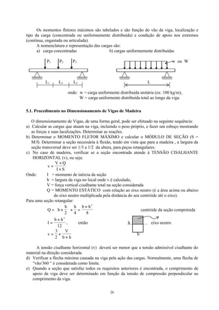 26
Os momentos fletores máximos são tabelados e são função do vão da viga, localização e
tipo da carga (concentrada ou uniformemente distribuída) e condição de apoio nos extremos
(contínua, engastada ou articulada).
A nomenclatura e representação das cargas são:
a) carga concentradas b) cargas uniformemente distribuídas
P1 P2 P3 w ou W
L1 L2 L3 L
onde: w = carga uniformente distribuída unitária (ex: 100 kg/m),
W = carga uniformente distribuída total ao longo da viga.
5.1. Procedimento no Dimensionamento de Vigas de Madeira
O dimensionamento de Vigas, de uma forma geral, pode ser efetuado na seguinte sequência:
a) Calcular as cargas que atuam na viga, incluindo o peso próprio, e fazer um esboço mostrando
as forças e suas lacalizações. Determinar as reações.
b) Determinar o MOMENTO FLETOR MÁXIMO e calcular o MÓDULO DE SEÇÃO (S =
M/f). Determinar a seção necessária à flexão, tendo em vista que para a madeira , a largura da
seção transversal deve ser 1/3 a 1/2 da altura, para peças retangulares.
c) No caso de madeira, verificar se a seção encontrada atende à TENSÃO CISALHANTE
HORIZONTAL (v), ou seja:
v
V Q
I S
=
×
×
Onde: Ι = momento de inércia da seção
b = largura da viga no local onde v é calculado,
V = força vertical cisalhante total na seção considerada
Q = MOMENTO ESTÁTICO com relação ao eixo neutro (é a área acima ou abaixo
do eixo neutro multiplicada pela distância do seu centróide até o eixo).
Para uma seção retangular:
Q b
h h b h
= ×





 × =
×
2 4 8
2
centróide da seção comprimida
I
b h
=
× 3
12
, então h eixo neutro
v
V
b h
= ×
×
3
2
b
A tensão cisalhante horizontal (v) deverá ser menor que a tensão admissível cisalhante do
material na direção considerada.
d) Verificar a flecha máxima causada na viga pela ação das cargas. Normalmente, uma flecha de
“vão/360 “ é considerada como limite.
e) Quando a seção que satisfaz todos os requisitos anteriores é encontrada, o comprimento de
apoio da viga deve ser determinado em função da tensão de compressão perpendicular ao
comprimento da viga.
 