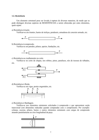 3
1.2. Resistência
Um elemento estrutural pose ser levado à ruptura de diversas maneiras, de modo que se
pode distinguir diversas espécies de RESISTÊNCIAS a serem oferecidas por estes elementos,
quais sejam:
a) Resistência à tração.
Verificar-se em tirantes, hastes de treliças, pendurais, armaduras de concreto armado, etc.
P P
b) Resistência à compressão.
Verifica-se em paredes, pilares, apoios, fundações, etc.
P P
c) Resistência ao cisalhamento ou corte.
Verifica-se no corte de chapas, nos rebites, pinos, parafusos, nós de tesoura de telhados,
etc.
P/2 P
P/2
d) Resistência à flexão.
Verifica-se em vigas, postes engastados, etc.
P1 P2 P3
e) Resistência à flambagem.
Verifica-se nos elementos estruturais solicitados à compressão e que apresentem seção
transversal com dimensões reduzidas quando comparadas com o comprimento. Por exemplo:
colunas, escoras, pilares, hastes e outros elementos estruturais com cargas de compressão
atuando paralelamente ao eixo longitudinal da peça.
P
 