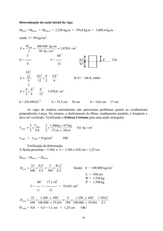 30
Determinação da seção inicial da viga:
Mmáx = Mmáx.c + Mmáx.u = 2.250 kg.m + 759,4 kg.m = 3.009,4 kg.m
sendo f = 98 kg/cm2
.
3
2
max
8,070.3
/98
.940.300
cm
cmkg
cmkg
f
M
S ===
Ι bh3
S = ------ ∴ Ι = ----- h/2 C LN
C 12 h/2
23
3
6
.
212
.
2
12
.
hbh
x
hb
h
hb
S ⇒⇒= ∴ Se b = ½de h, então:
3
32
8,070.3
126
.
2
cm
hh
x
h
S ⇒⇒=
h = (36.849,6)1/3
∴ h = 33,3 cm ≅ 34 cm ∴ b = 16,6 cm ≅ 17 cm
As vigas de madeira normalmente não apresentam problemas quanto ao cisalhamento
perpendicular à peça. No entanto, o deslizamento de fibras, cisalhamento paralelo, é freqüente e
deve ser verificado. Verificando o Esforço Cortante para uma seção retangular:
2max
/6,5
3417
675500.1
2
3
.2
3
cmkg
cmxcm
kgkg
x
hb
V
xvigas ⇒
+
⇒=τ
τvigas < τ adm = 8 kg/cm2
OK!
Verificação da deformação.
A flecha permitida = 1/360 x L = 1/360 x 450 cm = 1,25 cm
Dtotal = Dmáx. c + Dmáx.u
IE
LW
x
IE
LP
xDtotal
.
.
384
5
.
.
648
23 33
+= Sendo: E = 108.000 kg/cm2
L = 450 cm
W = 1.350 kg
bh3
17 x 343
P = 1.500 kg
Ι = ---- = ---------- = 55.681 cm4
12 12
IE
L
x
x
x
x
x
xDtotal
.
.350.1
681.55000.108
450350.1
384
5
681.55000.108
450500.1
648
23 333
+=
D total = 0,8 + 0,3 = 1,1 cm < 1,25 cm OK!
 