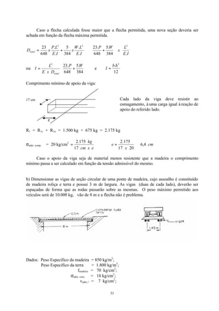 31
Caso a flecha calculada fosse maior que a flecha permitida, uma nova seção deveria ser
achada em função da flecha máxima permitida.
IE
L
x
WP
IE
LW
x
IE
LP
xDtotal
.384
.5
648
.23
.
.
384
5
.
.
648
23 333






+⇒+=
ou 





+=
384
.5
648
.233
WP
DxE
L
I
total
e
12
. 3
hb
I =
Comprimento mínimo de apoio da viga:
Cada lado da viga deve resistir ao
esmagamento, à uma carga igual à reação de
apoio do referido lado.
e
R1 = R1c + R1u = 1.500 kg + 675 kg = 2.175 kg
σadm. comp. ⊥ = 20 kg/cm2
excm
kg
17
175.2
= ∴ cm
x
e 4,6
2017
175.2
⇒=
Caso o apoio da viga seja de material menos resistente que a madeira o comprimento
mínimo passa a ser calculado em função da tensão admissível do mesmo.
b) Dimensionar as vigas de seção circular de uma ponte de madeira, cujo assoalho é constituído
de madeira roliça e terra e possui 3 m de largura. As vigas (duas de cada lado), deverão ser
espaçadas de forma que as rodas passarão sobre as mesmas. O peso máximo permitido aos
veículos será de 10.000 kg, vão de 8 m e a flecha não é problema.
Dados: Peso Específico da madeira = 850 kg/m3
;
Peso Específico da terra = 1.800 kg/m3
;
fmadeira = 70 kg/cm2
;
σadm. com. ⊥ = 18 kg/cm2
;
vadm.// = 7 kg/cm2
;
17 cm
 