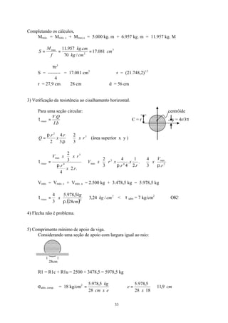 33
Completando os cálculos,
Mmáx. = Mmáx. c + Mmax.u = 5.000 kg. m + 6.957 kg. m = 11.957 kg. M
3
2
max
081.17
/70
.957.11
cm
cmkg
cmkg
f
M
S ===
πr3
S = -------- = 17.081 cm3
∴ r = (21.748,2)1/3
4
r = 27,9 cm ≅ 28 cm ∴ d = 56 cm
3) Verificação da resistência ao cisalhamento horizontal.
Para uma seção circular: centróide
bI
QV
viaas
.
.
=τ ∴ C = r y = 4r/3π
3
2
3
2
.3
.4
2
.
rx
r
x
r
Q ⇒=
π
π
(área superior x y )
2
max
4
3
max4
3
max
.3
4
.
.2
1
.
4.
4
3
2
..2
4
.
3
2
r
V
x
r
x
r
xrxV
rx
r
rxxV
viaas
πππ
τ ⇒⇒=
Vmáx = Vmáx. c + Vmáx. u = 2.500 kg + 3.478,5 kg = 5.978,5 kg
( )
2
2
/24,3
28.
5,978.5
3
4
cmkg
cm
kg
xviaas ⇒=
π
τ < τ adm = 7 kg/cm2
OK!
4) Flecha não é problema.
5) Comprimento mínimo de apoio da viga.
Considerando uma seção de apoio com largura igual ao raio:
28cm
R1 = R1c + R1u = 2500 + 3478,5 = 5978,5 kg
σadm. comp. ⊥ = 18 kg/cm2
excm
kg
28
5,978.5
= ∴ cm
x
e 9,11
1828
5,978.5
⇒=
 