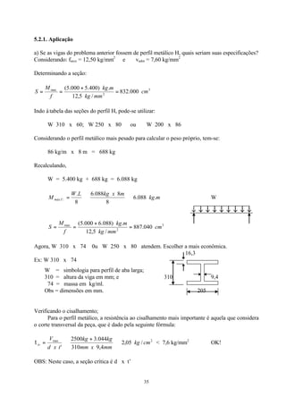 35
5.2.1. Aplicação
a) Se as vigas do problema anterior fossem de perfil metálico H, quais seriam suas especificações?
Considerando: farco = 12,50 kg/mm2
e vadm = 7,60 kg/mm2
Determinando a seção:
3
2
max
000.832
/5,12
.)400.5000.5(
cm
mmkg
mkg
f
M
S =
+
==
Indo à tabela das seções do perfil H, pode-se utilizar:
W 310 x 60; W 250 x 80 ou W 200 x 86
Considerando o perfil metálico mais pesado para calcular o peso próprio, tem-se:
86 kg/m x 8 m = 688 kg
Recalculando,
W = 5.400 kg + 688 kg = 6.088 kg
mkg
mxkgLW
M Umáx .088.6
8
8088.6
8
.
.. ⇒⇒= W
3
2
max
040.887
/5,12
.)088.6000.5(
cm
mmkg
mkg
f
M
S =
+
==
Agora, W 310 x 74 0u W 250 x 80 atendem. Escolher a mais econômica.
16,3
Ex: W 310 x 74
W = simbologia para perfil de aba larga;
310 = altura da viga em mm; e 310 9,4
74 = massa em kg/ml.
Obs = dimensões em mm. 205
Verificando o cisalhamento;
Para o perfil metálico, a resistência ao cisalhamento mais importante é aquela que considera
o corte transversal da peça, que é dado pela seguinte fórmula:
2max
/05,2
4,9310
044.32500
'
cmkg
mmxmm
kgkg
txd
V
tv ⇒
+
⇒=τ < 7,6 kg/mm2
OK!
OBS: Neste caso, a seção crítica é d x t’
 