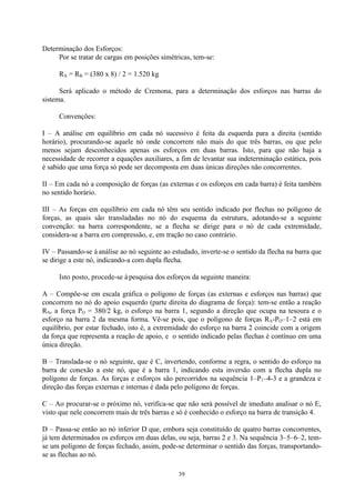 39
Determinação dos Esforços:
Por se tratar de cargas em posições simétricas, tem-se:
RA = RB = (380 x 8) / 2 = 1.520 kg
Será aplicado o método de Cremona, para a determinação dos esforços nas barras do
sistema.
Convenções:
I – A análise em equilíbrio em cada nó sucessivo é feita da esquerda para a direita (sentido
horário), procurando-se aquele nó onde concorrem não mais do que três barras, ou que pelo
menos sejam desconhecidos apenas os esforços em duas barras. Isto, para que não haja a
necessidade de recorrer a equações auxiliares, a fim de levantar sua indeterminação estática, pois
é sabido que uma força só pode ser decomposta em duas únicas direções não concorrentes.
II – Em cada nó a composição de forças (as externas e os esforços em cada barra) é feita também
no sentido horário.
III – As forças em equilíbrio em cada nó têm seu sentido indicado por flechas no polígono de
forças, as quais são transladadas no nó do esquema da estrutura, adotando-se a seguinte
convenção: na barra correspondente, se a flecha se dirige para o nó de cada extremidade,
considera-se a barra em compressão, e, em tração no caso contrário.
IV – Passando-se à análise ao nó seguinte ao estudado, inverte-se o sentido da flecha na barra que
se dirige a este nó, indicando-a com dupla flecha.
Isto posto, procede-se à pesquisa dos esforços da seguinte maneira:
A – Compõe-se em escala gráfica o polígono de forças (as externas e esforços nas barras) que
concorrem no nó do apoio esquerdo (parte direita do diagrama de força): tem-se então a reação
RA, a força PO = 380/2 kg, o esforço na barra 1, segundo a direção que ocupa na tesoura e o
esforço na barra 2 da mesma forma. Vê-se pois, que o polígono de forças RA-PO–1–2 está em
equilíbrio, por estar fechado, isto é, a extremidade do esforço na barra 2 coincide com a origem
da força que representa a reação de apoio, e o sentido indicado pelas flechas é contínuo em uma
única direção.
B – Translada-se o nó seguinte, que é C, invertendo, conforme a regra, o sentido do esforço na
barra de conexão a este nó, que é a barra 1, indicando esta inversão com a flecha dupla no
polígono de forças. As forças e esforços são percorridos na sequência 1–P1–4-3 e a grandeza e
direção das forças externas e internas é dada pelo polígono de forças.
C – Ao procurar-se o próximo nó, verifica-se que não será possível de imediato analisar o nó E,
visto que nele concorrem mais de três barras e só é conhecido o esforço na barra de transição 4.
D – Passa-se então ao nó inferior D que, embora seja constituído de quatro barras concorrentes,
já tem determinados os esforços em duas delas, ou seja, barras 2 e 3. Na sequência 3–5–6–2, tem-
se um polígono de forças fechado, assim, pode-se determinar o sentido das forças, transportando-
se as flechas ao nó.
 