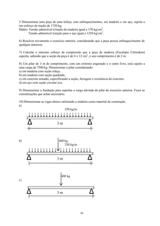 46
5 Dimensionar uma peça de uma treliça, sem enfraquecimentos, em madeira e em aço, sujeita a
um esforço de tração de 1750 kg.
Dados: Tensão admissível à tração da madeira igual a 170 kg/cm2
.
Tensão admissível à tração para o aço igual a 1250 kg/cm2
.
6) Resolver novamente o exercício anterior, considerando que a peça possui enfraquecimento de
qualquer natureza.
7) Calcular o máximo esforço de compressão que a peça de madeira (Eucalipto Citriodora)
suporta, sabendo que a seção da peça é de 6 x 12 cm2
, e seu comprimento é de 2 m.
8) Um pilar de 3 m de comprimento, com um extremo engastado e o outro livre, está sujeito a
uma carga de 7500 kg. Dimensionar o pilar considerando:
a) em madeira com seção roliça;
b) em madeira com seção quadrada;
c) em concreto armado, especificando a seção, ferragem e resistência do concreto.
d) em aço com seção circular oca.
9) Dimensionar a fundação para suportar a carga advinda do pilar do exercício anterior. Fazer as
considerações que achar necessário.
10) Dimensionar as vigas abaixo utilizando a madeira como material de construção.
a)
250 kg/m
↓↓↓↓↓↓↓↓↓↓↓↓↓↓↓↓↓↓↓↓↓↓
∆ 3 m ∆
b) 400 kg
250 kg/m
↓↓↓↓↓↓↓↓↓↓ ↓↓↓↓↓↓↓↓↓↓↓
∆ 3 m ∆
400 kg
c)
∆ 3 m ∆
 