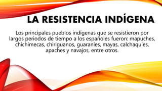 LA RESISTENCIA INDÍGENA
Los principales pueblos indígenas que se resistieron por
largos periodos de tiempo a los españoles fueron: mapuches,
chichimecas, chiriguanos, guaraníes, mayas, calchaquíes,
apaches y navajos, entre otros.
 