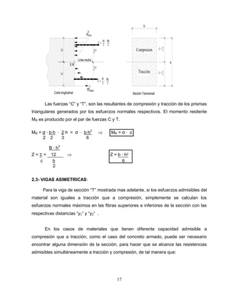 17
Corte longitudinal
Linea neutra
2 2
bh
CC
max
max
C = 2 2
bh
T =
h
Compresion.
Tracción.
b
2
3
c
.
.
2
3
c
c
T
E.N.
Sección Transversal
C = h
C = h
Las fuerzas “C” y “T”, son las resultantes de compresión y tracción de los prismas
triangulares generados por los esfuerzos normales respectivos. El momento resitente
MR es producido por el par de fuerzas C y T.
MR = σ ∙ b∙h ∙ 2 h = σ ∙ b∙h2
MR = σ ∙ z
2 2 3 6
B ∙ h3
Z = ⌶ = 12 Z = b ∙ h2
c h 6
2
2.3- VIGAS ASIMETRICAS:
Para la viga de sección “T” mostrada mas adelante, si los esfuerzos admisibles del
material son iguales a tracción que a compresión, simplemente se calculan los
esfuerzos normales máximos en las fibras superiores e inferiores de la sección con las
respectivas distancias “y1“ y “y2“ .
En los casos de materiales que tienen diferente capacidad admisible a
compresión que a tracción, como el caso del concreto armado, puede ser necesario
encontrar alguna dimensión de la sección, para hacer que se alcance las resistencias
admisibles simultáneamente a tracción y compresión, de tal manera que:
 