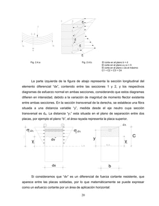 20
dx
y1
dv
dA dA1 2
C
b
y
dA
y1
Fig. 2.4.a Fig. 2.4.b. El corte en el plano b = d
El corte en el plano a y e = 0
El corte en el plano c es el máximo
C1 + C2 = C3 + C4
La parte izquierda de la figura de abajo representa la sección longitudinal del
elemento diferencial “dx”, contenido entre las secciones 1 y 2, y los respectivos
diagramas de esfuerzo normal en ambas secciones, considerando que estos diagramas
difieren en intensidad, debido a la variación de magnitud de momento flector existente
entre ambas secciones. En la sección transversal de la derecha, se establece una fibra
situada a una distancia variable “y”, medida desde el eje neutro cuya sección
transversal es dA. La distancia “y1” esta situada en el plano de separación entre dos
placas, por ejemplo el plano “b”, el área rayada representa la placa superior.
Si consideramos que “dv” es un diferencial de fuerza cortante resistente, que
aparece entre las placas soldadas, por lo que matemáticamente se puede expresar
como un esfuerzo cortante por un área de aplicación horizontal:
 