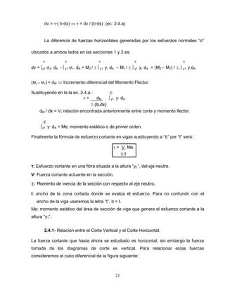 21
dv = ∙( b∙dx) = dv / (b∙dx) (ec. 2.4.a)
La diferencia de fuerzas horizontales generadas por los esfuerzos normales “σ”
ubicados a ambos lados en las secciones 1 y 2 es:
c c c c c
dv = ∫y1 σ2. dA - ∫ y1 σ1. dA = M2 / ⌶ ∫ y1 y. dA – M1 / ⌶ ∫ y1 y. dA = (M2 – M1) / ⌶. ∫ y1 y.dA
(M2 – M1) = dM Incremento diferencial del Momento Flector
Sustituyendo en la la ec. 2.4.a.: c
= dM . ∫ y1 y∙ dA
⌶∙(b.dx)
dM / dx = V; relación encontrada anteriormente entre corte y momento flector.
c
∫y1 y∙ dA = Me; momento estático o de primer orden.
Finalmente la fórmula de esfuerzo cortante en vigas sustituyendo a “b” por “t” será:
= V. Me
⌶.t
: Esfuerzo cortante en una fibra situada a la altura “y1”, del eje neutro.
V: Fuerza cortante actuante en la sección.
⌶: Momento de inercia de la sección con respecto al eje neutro.
t: ancho de la zona cortada donde se evalúa el esfuerzo. Para no confundir con el
ancho de la viga usaremos la letra “t”, b = t.
Me: momento estático del área de sección de viga que genera el esfuerzo cortante a la
altura “y1”.
2.4.1- Relación entre el Corte Vertical y el Corte Horizontal.
La fuerza cortante que hasta ahora se estudiado es horizontal, sin embargo la fuerza
tomada de los diagramas de corte es vertical. Para relacionar estas fuerzas
consideremos el cubo diferencial de la figura siguiente:
 