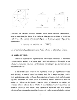 22
v
h
v
h
v
h
v
h
v.dy.dz
h.dx.dz
v.dy.dz
h.dx.dz
o
Colocamos los esfuerzos cortantes indicados en las caras verticales y horizontales,
como se aprecian en las figuras de la izquierda. Hacemos una sumatoria de momentos
producidos por las fuerzas cortantes de la figura a la derecha, respecto del punto “o”,
conseguimos:
h . dx.dz.dy = v. dy.dz.dx h= v
Los cortes horizontal y vertical son iguales. A este esfuerzo se le llama flujo cortante.
2.5- DISEÑO DE VIGAS.
Uno de los objetivos más importantes del estudio de la resistencia de materiales
y de las materias posteriores de diseño, es encontrar los elementos constitutivos de las
estructuras, maquinas, etc., más económicos del mercado pero que cumplan con dos
condiciones básicas:
a- Resistencia: es la condición más importante, puesto que el perfil seleccionado
debe ser capaz de soportar las cargas externas a las que va a estar sometido, con un
cierto grado de seguridad o confianza. Esta seguridad se logra mediante los factores de
seguridad empleados, los cuales varían de acuerdo al sistema normativo o teoría de
cálculo del país donde se aplique. Para este curso, a manera de introducción, se
considera la teoría elástica, donde el factor de seguridad es un número que rebaja los
esfuerzos críticos del límite elástico, y los convierte en admisibles. Para otros diseños
más específicos y avanzados, se utilizan teorías más modernas, como la de los estados
 