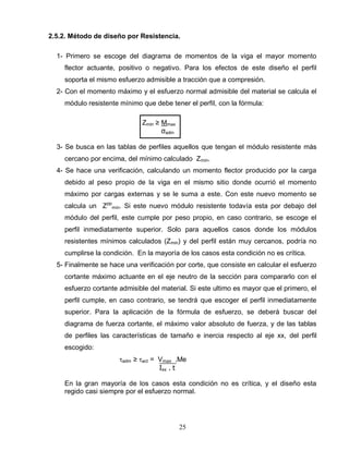 25
2.5.2. Método de diseño por Resistencia.
1- Primero se escoge del diagrama de momentos de la viga el mayor momento
flector actuante, positivo o negativo. Para los efectos de este diseño el perfil
soporta el mismo esfuerzo admisible a tracción que a compresión.
2- Con el momento máximo y el esfuerzo normal admisible del material se calcula el
módulo resistente mínimo que debe tener el perfil, con la fórmula:
Zmin ≥ Mmax
σadm
3- Se busca en las tablas de perfiles aquellos que tengan el módulo resistente más
cercano por encima, del mínimo calculado Zmin.
4- Se hace una verificación, calculando un momento flector producido por la carga
debido al peso propio de la viga en el mismo sitio donde ocurrió el momento
máximo por cargas externas y se le suma a este. Con este nuevo momento se
calcula un Zpp
min. Si este nuevo módulo resistente todavía esta por debajo del
módulo del perfil, este cumple por peso propio, en caso contrario, se escoge el
perfil inmediatamente superior. Solo para aquellos casos donde los módulos
resistentes mínimos calculados (Zmin) y del perfil están muy cercanos, podría no
cumplirse la condición. En la mayoría de los casos esta condición no es crítica.
5- Finalmente se hace una verificación por corte, que consiste en calcular el esfuerzo
cortante máximo actuante en el eje neutro de la sección para compararlo con el
esfuerzo cortante admisible del material. Si este ultimo es mayor que el primero, el
perfil cumple, en caso contrario, se tendrá que escoger el perfil inmediatamente
superior. Para la aplicación de la fórmula de esfuerzo, se deberá buscar del
diagrama de fuerza cortante, el máximo valor absoluto de fuerza, y de las tablas
de perfiles las características de tamaño e inercia respecto al eje xx, del perfil
escogido:
adm ≥ act = Vmax .Me
Іxx . t
En la gran mayoría de los casos esta condición no es crítica, y el diseño esta
regido casi siempre por el esfuerzo normal.
 