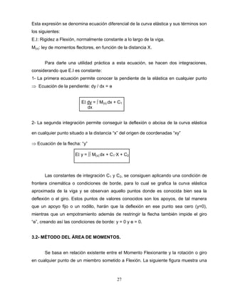 27
Esta expresión se denomina ecuación diferencial de la curva elástica y sus términos son
los siguientes:
E. : Rigidez a Flexión, normalmente constante a lo largo de la viga.
M(x): ley de momentos flectores, en función de la distancia X.
Para darle una utilidad práctica a esta ecuación, se hacen dos integraciones,
considerando que E.I es constante:
1- La primera ecuación permite conocer la pendiente de la elástica en cualquier punto
Ecuación de la pendiente: dy / dx = ө
E dy = ∫ M(x).dx + C1
dx
2- La segunda integración permite conseguir la deflexión o abcisa de la curva elástica
en cualquier punto situado a la distancia “x” del origen de coordenadas “xy”
Ecuación de la flecha: “y”
E y = ∫∫ M(x).dx + C1∙X + C2
Las constantes de integración C1 y C2, se consiguen aplicando una condición de
frontera cinemática o condiciones de borde, para lo cual se grafica la curva elástica
aproximada de la viga y se observan aquello puntos donde es conocida bien sea la
deflexión o el giro. Estos puntos de valores conocidos son los apoyos, de tal manera
que un apoyo fijo o un rodillo, harán que la deflexión en ese punto sea cero (y=0),
mientras que un empotramiento además de restringir la flecha también impide el giro
“ө”, creando así las condiciones de borde: y = 0 y ө = 0.
3.2- MÉTODO DEL ÁREA DE MOMENTOS.
Se basa en relación existente entre el Momento Flexionante y la rotación o giro
en cualquier punto de un miembro sometido a Flexión. La siguiente figura muestra una
 