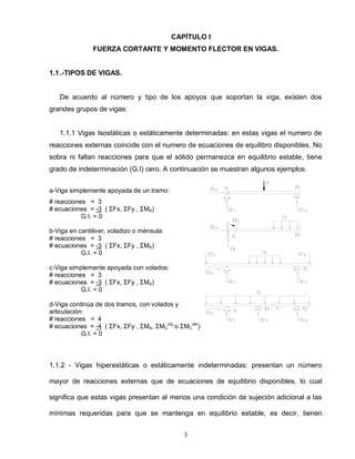 3
CAPÍTULO I
FUERZA CORTANTE Y MOMENTO FLECTOR EN VIGAS.
1.1.-TIPOS DE VIGAS.
De acuerdo al número y tipo de los apoyos que soportan la viga, existen dos
grandes grupos de vigas:
1.1.1 Vigas Isostáticas o estáticamente determinadas: en estas vigas el numero de
reacciones externas coincide con el numero de ecuaciones de equilibro disponibles. No
sobra ni faltan reacciones para que el sólido permanezca en equilibrio estable, tiene
grado de indeterminación (G.I) cero. A continuación se muestran algunos ejemplos:
a-Viga simplemente apoyada de un tramo:
# reacciones = 3
# ecuaciones = -3 ( ΣFx, ΣFy , ΣMA)
G.I. = 0
b-Viga en cantiliver, voladizo o ménsula:
# reacciones = 3
# ecuaciones = -3 ( ΣFx, ΣFy , ΣMA)
G.I. = 0
c-Viga simplemente apoyada con volados:
# reacciones = 3
# ecuaciones = -3 ( ΣFx, ΣFy , ΣMA)
G.I. = 0
d-Viga continúa de dos tramos, con volados y
articulación:
# reacciones = 4
# ecuaciones = -4 ( ΣFx, ΣFy , ΣMA, ΣMC
izq
o ΣMC
der
)
G.I. = 0
1.1.2 - Vigas hiperestáticas o estáticamente indeterminadas: presentan un número
mayor de reacciones externas que de ecuaciones de equilibrio disponibles, lo cual
significa que estas vigas presentan al menos una condición de sujeción adicional a las
mínimas requeridas para que se mantenga en equilibrio estable, es decir, tienen
 