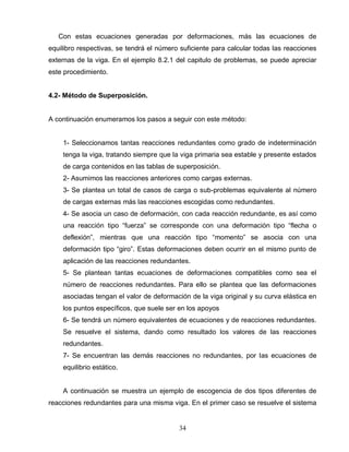 34
Con estas ecuaciones generadas por deformaciones, más las ecuaciones de
equilibro respectivas, se tendrá el número suficiente para calcular todas las reacciones
externas de la viga. En el ejemplo 8.2.1 del capitulo de problemas, se puede apreciar
este procedimiento.
4.2- Método de Superposición.
A continuación enumeramos los pasos a seguir con este método:
1- Seleccionamos tantas reacciones redundantes como grado de indeterminación
tenga la viga, tratando siempre que la viga primaria sea estable y presente estados
de carga contenidos en las tablas de superposición.
2- Asumimos las reacciones anteriores como cargas externas.
3- Se plantea un total de casos de carga o sub-problemas equivalente al número
de cargas externas más las reacciones escogidas como redundantes.
4- Se asocia un caso de deformación, con cada reacción redundante, es así como
una reacción tipo “fuerza” se corresponde con una deformación tipo “flecha o
deflexión”, mientras que una reacción tipo “momento” se asocia con una
deformación tipo “giro”. Estas deformaciones deben ocurrir en el mismo punto de
aplicación de las reacciones redundantes.
5- Se plantean tantas ecuaciones de deformaciones compatibles como sea el
número de reacciones redundantes. Para ello se plantea que las deformaciones
asociadas tengan el valor de deformación de la viga original y su curva elástica en
los puntos específicos, que suele ser en los apoyos
6- Se tendrá un número equivalentes de ecuaciones y de reacciones redundantes.
Se resuelve el sistema, dando como resultado los valores de las reacciones
redundantes.
7- Se encuentran las demás reacciones no redundantes, por las ecuaciones de
equilibrio estático.
A continuación se muestra un ejemplo de escogencia de dos tipos diferentes de
reacciones redundantes para una misma viga. En el primer caso se resuelve el sistema
 