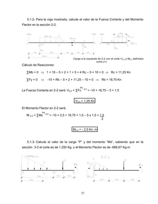 37
5.1.2- Para la viga mostrada, calcule el valor de la Fuerza Cortante y del Momento
Flector en la sección 2-2.
Carga a la izquierda de 2-2 con el corte V2-2 y M2-2 definidos
como (+)
Cálculo de Reacciones:
∑Mb = 0 1 × 10 – 5 × 2 × 1 + 5 + 4 Rc – 5 × 10 = 0 Rc = 11,25 Kn
∑Fy = 0 -10 + Rb – 5 × 2 + 11,25 – 10 = 0 Rb = 18,75 Kn
Izq
La Fuerza Cortante en 2-2 será: V2-2 = ∑Fc 2-2
= -10 + 18,75 – 5 × 1.5
V2-2 = 1,25 Kn
El Momento Flector en 2-2 será:
Izq
M 2-2 = ∑Mc 2-2
= -10 × 2,5 + 18,75 × 1,5 – 5 x 1,5 × 1,5
2
M2-2 = - 2,5 Kn. m
5.1.3- Calcule el valor de la carga “P” y del momento “Md”, sabiendo que en la
sección 3-3 el corte es de 1.250 Kg. y el Momento Flector es de -666,67 Kg-m
 
