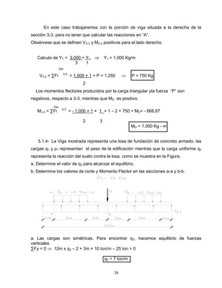 38
En este caso trabajaremos con la porción de viga situada a la derecha de la
sección 3-3, para no tener que calcular las reacciones en “A”.
Obsérvese que se definen V3-3 y M3-3 positivos para el lado derecho.
Calculo de Y1 = 3.000 = Y1 Y1 = 1.000 Kg/m
3 1
Der
V3-3 = ∑Fi 3-3
= 1.000 × 1 + P = 1.250 P = 750 Kg
2
Los momentos flectores producidos por la carga triangular yla fuerza “P” son
negativos, respecto a 3-3, mientras que MD es positivo.
Der
M3-3 = ∑Fi 3-3
= - 1.000 × 1 × 1 × 1 – 2 × 750 + MD= - 666,67
2 3
MD = 1.000 Kg - m
5.1.4- La Viga mostrada representa una losa de fundación de concreto armado, las
cargas q1 y p1 representan el peso de la edificación mientras que la carga uniforme q2
representa la reacción del suelo contra la losa, como se muestra en la Figura.
a. Determine el valor de q2 para alcanzar el equilibrio.
b. Determine los valores de corte y Momento Flector en las secciones a-a y b-b.
a. Las cargas son simétricas. Para encontrar q2, hacemos equilibrio de fuerzas
verticales.
∑Fy = 0 12m x q2 – 2 × 3m × 10 ton/m – 25 ton = 0
q2 = 7 ton/m
 