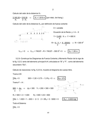 49
x
2
Calculo del valor de la distancia X1:
2.183,30 = 216,30 X1 = 1.819 m (por relac. de triang.)
X1 2 - X1
Calculo del valor de la distancia X2, por definición de fuerza cortante:
X = variable
Ecuación de la Recta: y = A – X
Y = 2.400 ∙ X Y = 600 X
4
R = X ∙ Y = X ∙ (600X) R = 300 X2
2 2
VC-C = 0 VC-C = 749,97 – R = 749,97 – 300 X2
= 0 X2= 1,58 m
5.2.5- Construya los Diagramas de Fuerza Cortante y Momento Flector de la viga de
la fig. 5.2.5, tanto del elemento principal A-H, articulada en “B” y “F”; como del elemento
secundario “DIJ”.
Cálculo de reacciones: la fig. 5.2.5-b, muestra el diagrama de cuerpo libre.
Tramo A∙B
∑MB = 0 500 × 1,50 × 0,75 – 1,5 RA = 0 RA= 375
Tramo F – H :
900 = ∆y ∆y = 300 Y1 = 200 + 300 = 500
3 1
R1 = 500 × 2 = 1.000 R2 = 600 × 2/2 = 600
∑MF = - 1.000 × 1 – 600 × ∙ 2 / 3 ∙ 2 + 2RG + 3 ∙ 5000 = 0 RG= - 6.600 Kgf
Todo el Sistema:
∑MC = 0
 