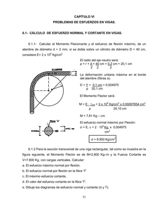 51
CAPÍTULO VI
PROBLEMAS DE ESFUERZOS EN VIGAS.
6.1- CÁLCULO DE ESFUERZO NORMAL Y CORTANTE EN VIGAS.
6.1.1- Calcular el Momento Flexionante y el esfuerzo de flexión máximo, de un
alambre de diámetro d = 2 mm, si se dobla sobre un cilindro de diámetro D = 40 cm,
considere E= 2 x 106
Kg/cm2
El radio del eje neutro será:
ρ = r + d = 40 cm + 0,2 cm = 20,1 cm
2 2 2
La deformación unitaria máxima en el borde
del alambre (fibras a).
Є = Y = 0,1 cm = 0,004975
ρ 20,1 cm
El Momento Flector será:
M = E ∙ ⌶EN = 2 x 106
Kg/cm2
x 0,00007854 cm4
ρ 20,10 cm
M = 7,81 Kg – cm
El esfuerzo normal máximo por Flexión:
σ = E. ε = 2 ∙ 106
Kg x 0,004975
cm2
σ = 9.950 Kg/cm2
6.1.2 Para la sección transversal de una viga rectangular, tal como se muestra en la
figura siguiente, el Momento Flector es de M=2.800 Kg–m y la Fuerza Cortante es
V=7.800 Kg, con cargas verticales. Calcular:
a. El esfuerzo máximo normal por flexión.
b. El esfuerzo normal por flexión en la fibra “f”
c. El máximo esfuerzo cortante.
d. El valor del esfuerzo cortante en la fibra “f”.
e. Dibuje los diagramas de esfuerzo normal y cortante (σ y Τ).
 