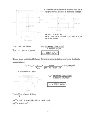 54
a. En el eje neutro ocurre el máximo valor de “ ”
y el área rayada produce el momento estático.
_ _
Me = A1 ∙ Y1 + A2 ∙ Y2
Me = 1,08 x 13,38 x 6,69 + 12,5 x 1,62 x 14,19
Me = 384,02 cm3
_
Y1 = 13,38/2 = 6,69 cm X = 15.000 Kg x 384,02 cm3
_ 9.800 cm4
x 1,08
Y2 = 15 – 1,62/2 = 14,19 cm
X = 544,25 Kg/cm2
Debido a que casi todo el Esfuerzo Cortante lo soporta el alma, una forma de cálculo
aproximada es:
X = max = V = 15.000 = 519,03 Kg/m2
Aalma (30 – 2 x 1,62) x 1,08
b. El corte en 1-1 será:
1-1 = 15.000 Kg x 370,52 cm3
9.800 cm4
x 1,08 cm
1-1 = 525,11 Kg/cm2
Y3 = 8,38cm + 5cm = 9,19cm
2
Me1-1
= 1,08 x 8,38 x 9,19 + 12,5 x 1,62 x 14,19
Me1-1
= 370,52 cm3
 