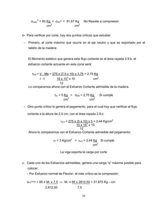 59
σadm
C
= 85 Kg < σact
C = 91,67 Kg No Resiste a compresión
cm2
cm2
b- Para verificar por corte, hay dos puntos críticos que estudiar:
- Primero, el corte máximo que ocurre en el eje neutro y que es soportado por el
tablón de la madera:
El Momento estático que genera este flujo cortante es el área rayada 2.9.b, el
esfuerzo cortante actuante en esta zona será:
EN = V ∙ Me = 275 x (7,5 x 10) x 3,75 = 2,75 Kg
∙ ƚ 10 x 153
x 10 cm2
12
Lo comparamos ahora con el Esfuerzo Cortante admisible de la madera.
m = 5 Kg > σEN = 2,75 Kg Si cumple
cm2
cm2
- Otro punto crítico lo genera el pegamento, para el cual hay que verificar el flujo
cortante a la altura de 2,5 cm, con el área rayada 2.9.c:
2,5 = 275 x (5 x 10) x 5 = 2,44 Kg/cm2
10 x 153
x 10
12
Ahora lo comparamos con el Esfuerzo Cortante admisible del pegamento:
P = 3 Kg/cm2
> 2,5 = 2,44 Kg Si cumple
cm2
La viga soporta la carga por corte
c. Cada uno de los Esfuerzos admisibles, genera una carga “q” máxima posible para
colocar:
- Por Esfuerzo normal de Flexión: el más crítico es la compresión:
σm
comp = 85 ≥ M1 x 7,5 M1 ≤ 85 x 2812,50 = 31.875 Kg – cm
2.812,50 7,5
 