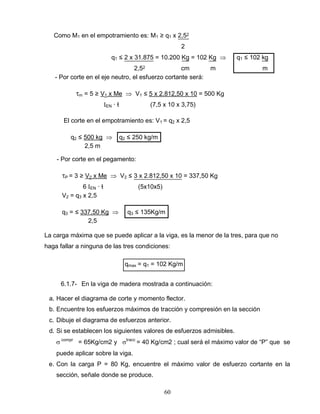 60
Como M1 en el empotramiento es: M1 ≥ q1 x 2,52
2
q1 ≤ 2 x 31.875 = 10.200 Kg = 102 Kg q1 ≤ 102 kg
2,52 cm m m
- Por corte en el eje neutro, el esfuerzo cortante será:
m = 5 ≥ V1 x Me V1 ≤ 5 x 2.812,50 x 10 = 500 Kg
EN ∙ ƚ (7,5 x 10 x 3,75)
El corte en el empotramiento es: V1 = q2 x 2,5
q2 ≤ 500 kg q2 ≤ 250 kg/m
2,5 m
- Por corte en el pegamento:
P = 3 ≥ V2 x Me V2 ≤ 3 x 2.812,50 x 10 = 337,50 Kg
6 EN ∙ ƚ (5x10x5)
V2 = q3 x 2,5
q3 = ≤ 337,50 Kg q3 ≤ 135Kg/m
2,5
La carga máxima que se puede aplicar a la viga, es la menor de la tres, para que no
haga fallar a ninguna de las tres condiciones:
qmax = q1 = 102 Kg/m
6.1.7- En la viga de madera mostrada a continuación:
a. Hacer el diagrama de corte y momento flector.
b. Encuentre los esfuerzos máximos de tracción y compresión en la sección
c. Dibuje el diagrama de esfuerzos anterior.
d. Si se establecen los siguientes valores de esfuerzos admisibles.
compr
= 65Kg/cm2 y tracc
= 40 Kg/cm2 ; cual será el máximo valor de “P” que se
puede aplicar sobre la viga.
e. Con la carga P = 80 Kg, encuentre el máximo valor de esfuerzo cortante en la
sección, señale donde se produce.
 