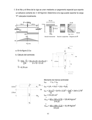 61
1
2.22 cm
C
A
2,78 cm
EN 1
1
EN
EN
2
A2
2C
1C
A1
EN
A2
2C
6,78 cm
y1
y2
f. Si el Ala y el Alma de la viga se unen mediante un pegamento especial que soporta
un esfuerzo cortante de = 20 Kg/cm2. Determine si la viga puede soportar la carga
“P” colocada inicialmente.
10 cm
P = 80Kg 61,49
1.50 m 1.50 m 2 cm
A B E.N.
G
8 cm 6,78 cm
400
V 129,46
-400 2 cm fig. 2.1.b
600 Sección transversal Sección Longitudinal Diagrama de
M
Fig 2.5a
a. En la figura 2.5.a
b. Cálculo del centroide:
_ _
Y = ∑Ai ∙ Yi = 10 x 2 x 9 + 2 x 8 x 4 =
∑Ai 2 x 10 + 2 x 8
_
Y = 6,78 cm
Momento de Inercia centroidal:
EN = A1 + A2
2 2
EN = cA1 + A1d1 + cA2 + A2d2
EN = 10 x 23
+ 2x10 x 2,222
+ 2x83
+ 2x8 x 2,782
12 12
EN = 314,22 cm4
T
σmax = 60 x 100 x 6,78 = 129,46 Kg/cm2
314,22
C
σmax = 60 x 100 x 3,22 = 61,49 Kg/cm2
314,22
 