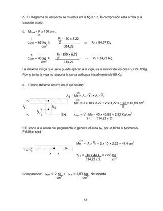 62
A1
A2
y2
y1
EN
A11 cm
xx
c. El diagrama de esfuerzo se muestra en la fig 2.1.b, la compresión esta arriba y la
tracción abajo.
d. Mmax = P x 150 cm ,
2
C PC ∙ 150 x 3,22
σADM = 65 Kg ≥ 2___________ PC ≤ 84,57 Kg
cm2
314,22
T PT ∙ 150 x 6,78
σADM = 40 Kg ≥ 2____________ PT ≤ 24,72 Kg
cm2
314,22
La máxima carga que se le puede aplicar a la viga, es la menor de los dos PT =24,72Kg.
Por lo tanto la viga no soporta la carga aplicada inicialmente de 80 Kg.
e. El corte máximo ocurre en el eje neutro:
EN _ _
Me = A1 ∙ Y1 + A2 ∙ Y2
EN
Me = 2 x 10 x 2,22 + 2 x 1,22 x 1,22 = 45,89 cm3
2
max = V ∙ Me = 40 x 45,89 = 2,92 Kg/cm2
∙ t 314,22 x 2
f. El corte a la altura del pegamento lo genera el área A1, por lo tanto el Momento
Estático será:
X-X _
Me = A1 ∙ Y1 = 2 x 10 x 2,22 = 44,4 cm3
x-x = 40 x 44,4_ = 2,83 Kg
314,22 x 2 cm2
Comparando: ADM = 2 Kg < X-X = 2,83 Kg No soporta
cm2
cm2
 