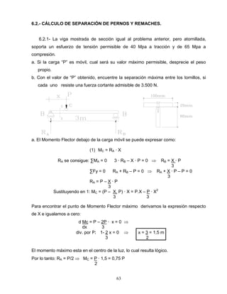 63
6.2.- CÁLCULO DE SEPARACIÓN DE PERNOS Y REMACHES.
6.2.1- La viga mostrada de sección igual al problema anterior, pero atornillada,
soporta un esfuerzo de tensión permisible de 40 Mpa a tracción y de 65 Mpa a
compresión.
a. Si la carga “P” es móvil, cual será su valor máximo permisible, desprecie el peso
propio.
b. Con el valor de “P” obtenido, encuentre la separación máxima entre los tornillos, si
cada uno resiste una fuerza cortante admisible de 3.500 N.
a. El Momento Flector debajo de la carga móvil se puede expresar como:
(1) MC = RA ∙ X
RA se consigue: ∑MA = 0 3 ∙ RB – X ∙ P = 0 RB = X ∙ P
3
∑Fy = 0 RA + RB – P = 0 RA + X ∙ P – P = 0
3
RA = P – X ∙ P
3
Sustituyendo en 1: MC = (P – X. P) ∙ X = P.X – P ∙ X2
3 3
Para encontrar el punto de Momento Flector máximo derivamos la expresión respecto
de X e igualamos a cero:
d Mc = P – 2P ∙ x = 0
dx 3
div. por P: 1- 2 x = 0 x = 3 = 1,5 m
3 2
El momento máximo esta en el centro de la luz, lo cual resulta lógico.
Por lo tanto: RA = P/2 MC = P ∙ 1,5 = 0,75 P
2
 