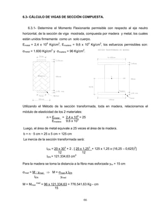 66
6.3- CÁLCULO DE VIGAS DE SECCIÓN COMPUESTA.
6.3.1- Determine el Momento Flexionante permisible con respecto al eje neutro
horizontal, de la sección de viga mostrada, compuesta por madera y metal, los cuales
están unidos firmemente como un solo cuerpo.
Emetal = 2,4 x 106
Kg/cm2
, Emadera = 9,6 x 104
Kg/cm2
, los esfuerzos permisibles son:
σmetal = 1.600 Kg/cm2
y σmadera = 96 Kg/cm2
.
Utilizando el Método de la sección transformada, toda en madera, relacionamos el
módulo de elasticidad de los 2 materiales:
n = Emetal = 2,4 x 106
= 25
Emadera 9,6 x 104
Luego, el área de metal equivale a 25 veces el área de la madera.
b = n ∙ 5 cm = 25 x 5 cm = 125 cm
La inercia de la sección transformada será:
EN = 20 x 303
+ 2 . [ 25 x 1,253
+ 125 x 1,25 x (16,25 – 0,625)2
]
12 12
EN = 121.334,63 cm4
Para la madera se toma la distancia a la fibra mas esforzada ym = 15 cm
σmad = M ∙ ymad M = σmad x EN
EN ymad
M = Mmax
mad
= 96 x 121.334,63 = 776.541,63 Kg - cm
15
 