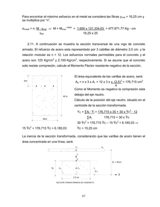 67
40 cm
30cm
5cm
3 0 cm
2
X
C2
C
A
C1 A1
yC
Y
y 2
SECCIÓN TRANSFORMADA EN CONCRETO
y1 = 35cm
Para encontrar el máximo esfuerzo en el metal se considera las fibras ymet = 16,25 cm y
se multiplica por “n”.
σmetal = n∙ M ∙ ymet M = Mmax
metal
= 1.600 x 121.334,63 = 477.871,77 Kg - cm
EN 16,25 x 25
2.11. A continuación se muestra la sección transversal de una viga de concreto
armado. El refuerzo de acero esta representado por 3 cabillas de diámetro 2,5 cm. y la
relación modular es n = 12. Los esfuerzos normales permisibles para el concreto y el
acero son 125 Kg/cm2
y 2.100 Kg/cm2
, respectivamente. Si se asume que el concreto
solo resiste compresión, calcule el Momento Flector resistente negativo de la sección.
El área equivalente de las varillas de acero, será:
Ae = n x 3 x Ai = 12 x 3 x π. (2,5)2
= 176,715 cm2
4
Como el Momento es negativo la compresión esta
debajo del eje neutro.
Cálculo de la posición del eje neutro, situado en el
centroide de la sección transformada.
YC = ∑Ai ∙ Ῡi = 176,715 x 35 + 30 x Ῡc2
∙ 12
∑Ai 176,715 + 30 x Ῡc
30 Ῡc2
+ 176,715 Ῡc – 15 Ῡc2
= 6.185,03
15 Ῡc2
+ 176,715 Ῡc = 6.185,03 Ῡc = 15,25 cm
La inercia de la sección transformada, considerando que las varillas de acero tienen el
área concentrada en una línea, será:
 