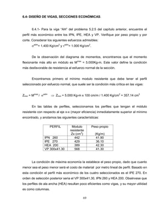 69
6.4- DISEÑO DE VIGAS, SECCIONES ECONÓMICAS.
6.4.1- Para la viga “AH” del problema 5.2.5 del capítulo anterior, encuentre el
perfil más económico entre los IPN, IPE, HEA y VP. Verifique por peso propio y por
corte. Considerar los siguientes esfuerzos admisibles:
adm
= 1.400 Kg/cm2
y adm
= 1.000 Kg/cm2
.
De la observación del diagrama de momentos, encontramos que el momento
flexionante más alto en módulo es Mmax
= 5.000Kg-m. Este valor define la condición
más desfavorable de resistencia al esfuerzo normal de la sección.
Encontramos primero el mínimo modulo resistente que debe tener el perfil
seleccionado por esfuerzo normal, que suele ser la condición más crítica en las vigas:
Zmin = Mmax
/ adm
Zmin = 5.000 Kg-m x 100 cm/m / 1.400 Kg/cm2
= 357.14 cm3
En las tablas de perfiles, seleccionamos los perfiles que tengan el módulo
resistente con respecto al eje x-x (mayor eficiencia) inmediatamente superior al mínimo
encontrado, y anotamos las siguientes características:
PERFIL Modulo
resistente
Zx (cm3
)
Peso propio
(Kg/m)
IPN 260 442 41.90
IPE 270 429 36.10
HEA 200 389 42.30
VP 300x41.30 568 41.30
La condición de máxima economía la establece el peso propio, dado que cuanto
menor sea el peso menor será el costo de material por metro lineal de perfil. Basado en
esta condición el perfil más económico de los cuatro seleccionados es el IPE 270. En
orden de selección posterior seria el VP 300x41.30, IPN 260 y HEA 200. Obsérvese que
los perfiles de ala ancha (HEA) resultan poco eficientes como vigas, y su mayor utilidad
es como columnas.
 