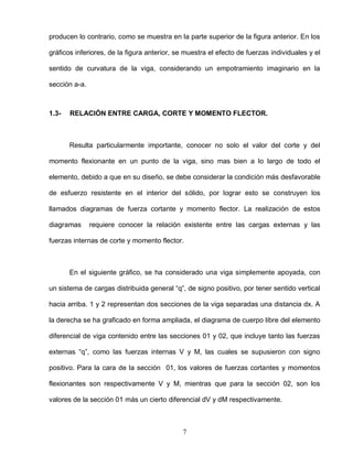 7
producen lo contrario, como se muestra en la parte superior de la figura anterior. En los
gráficos inferiores, de la figura anterior, se muestra el efecto de fuerzas individuales y el
sentido de curvatura de la viga, considerando un empotramiento imaginario en la
sección a-a.
1.3- RELACIÓN ENTRE CARGA, CORTE Y MOMENTO FLECTOR.
Resulta particularmente importante, conocer no solo el valor del corte y del
momento flexionante en un punto de la viga, sino mas bien a lo largo de todo el
elemento, debido a que en su diseño, se debe considerar la condición más desfavorable
de esfuerzo resistente en el interior del sólido, por lograr esto se construyen los
llamados diagramas de fuerza cortante y momento flector. La realización de estos
diagramas requiere conocer la relación existente entre las cargas externas y las
fuerzas internas de corte y momento flector.
En el siguiente gráfico, se ha considerado una viga simplemente apoyada, con
un sistema de cargas distribuida general “q”, de signo positivo, por tener sentido vertical
hacia arriba. 1 y 2 representan dos secciones de la viga separadas una distancia dx. A
la derecha se ha graficado en forma ampliada, el diagrama de cuerpo libre del elemento
diferencial de viga contenido entre las secciones 01 y 02, que incluye tanto las fuerzas
externas “q”, como las fuerzas internas V y M, las cuales se supusieron con signo
positivo. Para la cara de la sección 01, los valores de fuerzas cortantes y momentos
flexionantes son respectivamente V y M, mientras que para la sección 02, son los
valores de la sección 01 más un cierto diferencial dV y dM respectivamente.
 