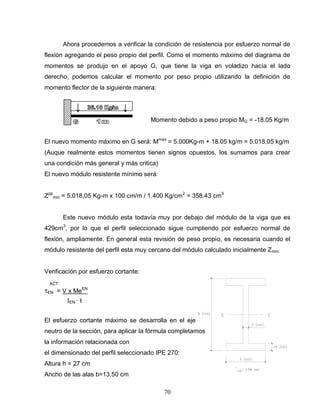 70
Ahora procedemos a verificar la condición de resistencia por esfuerzo normal de
flexión agregando el peso propio del perfil. Como el momento máximo del diagrama de
momentos se produjo en el apoyo G, que tiene la viga en voladizo hacia el lado
derecho, podemos calcular el momento por peso propio utilizando la definición de
momento flector de la siguiente manera:
Momento debido a peso propio MG = -18.05 Kg/m
El nuevo momento máximo en G será: Mmax
= 5.000Kg-m + 18.05 kg/m = 5.018,05 kg/m
(Auque realmente estos momentos tienen signos opuestos, los sumamos para crear
una condición más general y más critica)
El nuevo módulo resistente mínimo será:
Zpp
min = 5.018,05 Kg-m x 100 cm/m / 1.400 Kg/cm2
= 358.43 cm3
Este nuevo módulo esta todavía muy por debajo del módulo de la viga que es
429cm3
, por lo que el perfil seleccionado sigue cumpliendo por esfuerzo normal de
flexión, ampliamente. En general esta revisión de peso propio, es necesaria cuando el
módulo resistente del perfil esta muy cercano del módulo calculado inicialmente Zmin.
Verificación por esfuerzo cortante:
ACT
EN = V x MeEN
EN ∙ ƚ
El esfuerzo cortante máximo se desarrolla en el eje
neutro de la sección, para aplicar la fórmula completamos
la información relacionada con
el dimensionado del perfil seleccionado IPE 270:
Altura h = 27 cm
Ancho de las alas b=13.50 cm
 