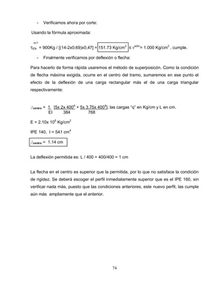 74
- Verificamos ahora por corte:
Usando la fórmula aproximada:
ACT
EN = 900Kg / [(14-2x0,69)x0,47] = 151.73 Kg/cm2
≤ adm
= 1.000 Kg/cm2
, cumple.
- Finalmente verificamos por deflexión o flecha:
Para hacerlo de forma rápida usaremos el método de superposicón. Como la condición
de flecha máxima exigida, ocurre en el centro del tramo, sumaremos en ese punto el
efecto de la deflexión de una carga rectangular más el de una carga triangular
respectivamente:
Jcentro = 1 [5x 2x 4004
+ 5x 3.75x 4004
]; las cargas “q” en Kg/cm y L en cm.
EI 384 768
E = 2.10x 106
Kg/cm2
IPE 140, I = 541 cm4
Jcentro = 1.14 cm
La deflexión permitida es: L / 400 = 400/400 = 1 cm
La flecha en el centro es superior que la permitida, por lo que no satisface la condición
de rigidez. Se deberá escoger el perfil inmediatamente superior que es el IPE 160, sin
verificar nada más, puesto que las condiciones anteriores, este nuevo perfil, las cumple
aún más ampliamente que el anterior.
 