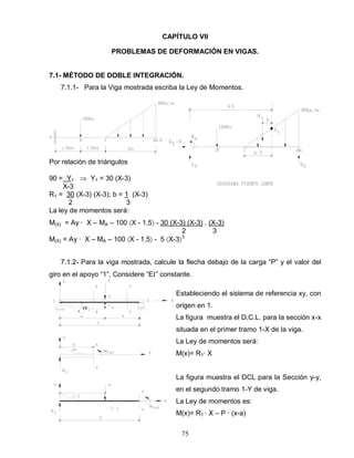 75
^
CAPÍTULO VII
PROBLEMAS DE DEFORMACIÓN EN VIGAS.
7.1- MÉTODO DE DOBLE INTEGRACIÓN.
7.1.1- Para la Viga mostrada escriba la Ley de Momentos.
Por relación de triángulos
90 = Y1 Y1 = 30 (X-3)
X-3
R1 = 30 (X-3) (X-3); b = 1 (X-3)
2 3
La ley de momentos será:
M(X) = Ay ∙ X – MA – 100 X - 1,5 - 30 (X-3) (X-3) . (X-3)
2 3
M(X) = Ay ∙ X – MA – 100 X - 1,5 - 5 X-3 3
7.1.2- Para la viga mostrada, calcule la flecha debajo de la carga “P” y el valor del
giro en el apoyo “1”, Considere “E ” constante.
Estableciendo el sistema de referencia xy, con
origen en 1.
La figura muestra el D.C.L. para la sección x-x
situada en el primer tramo 1-X de la viga.
La Ley de momentos será:
M(x)= R1∙ X
La figura muestra el DCL para la Sección y-y,
en el segundo tramo 1-Y de viga.
La Ley de momentos es:
M(x)= R1 ∙ X – P ∙ (x-a)
 