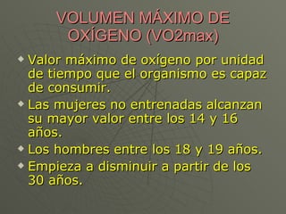 VOLUMEN MÁXIMO DE OXÍGENO (VO2max) Valor máximo de oxígeno por unidad de tiempo que el organismo es capaz de consumir. Las mujeres no entrenadas alcanzan su mayor valor entre los 14 y 16 años. Los hombres entre los 18 y 19 años. Empieza a disminuir a partir de los 30 años. 