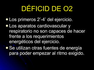 DÉFICID DE O2 Los primeros 2’-4’ del ejercicio. Los aparatos cardiovascular y respiratorio no son capaces de hacer frente a los requerimientos energéticos del ejercicio. Se utilizan otras fuentes de energía para poder empezar al ritmo exigido. 