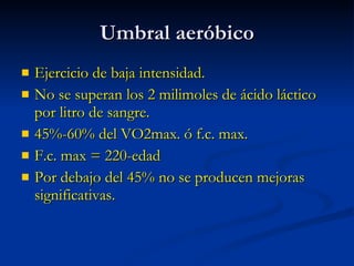Umbral aeróbico Ejercicio de baja intensidad. No se superan los 2 milimoles de ácido láctico por litro de sangre. 45%-60% del VO2max. ó f.c. max. F.c. max = 220-edad Por debajo del 45% no se producen mejoras significativas. 