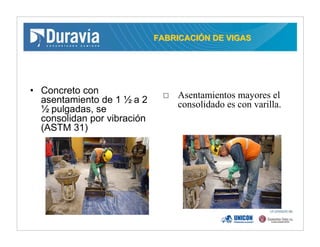 FABRICACIFABRICACIÓÓN DE VIGASN DE VIGAS
• Concreto con
asentamiento de 1 ½ a 2
½ pulgadas, se
consolidan por vibración
(ASTM 31)
Asentamientos mayores el
consolidado es con varilla.
 