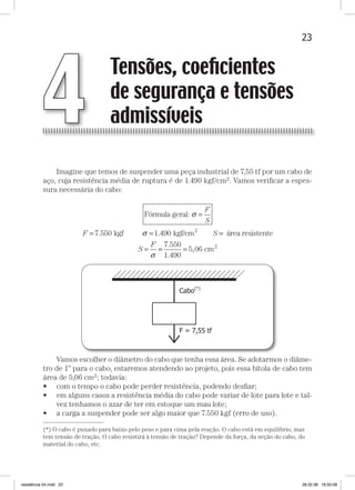 23Tensões, Coeficientes de segurança e Tensões admissíveisTensões, Coeficientes de segurança e Tensões admissíveis
Imagine que temos de suspender uma peça industrial de 7,55 tf por um cabo de
aço, cuja resistência média de ruptura é de 1.490 kgf/cm2. Vamos veriﬁcar a espes-
sura necessária do cabo:
Fórmula geral:
kgf
σ
σ
=
= =
F
S
F 7 550 1. ..490 kgf/cm área resistente2
S
S
F
=
=
σ
== =
7 550
1 490
5 06
.
.
, cm2
Vamos escolher o diâmetro do cabo que tenha essa área. Se adotarmos o diâme-
tro de 1” para o cabo, estaremos atendendo ao projeto, pois essa bitola de cabo tem
área de 5,06 cm2; todavia:
• com o tempo o cabo pode perder resistência, podendo desﬁar;
• em alguns casos a resistência média do cabo pode variar de lote para lote e tal-
vez tenhamos o azar de ter em estoque um mau lote;
• a carga a suspender pode ser algo maior que 7.550 kgf (erro de uso).
Tensões, coeﬁcientes
de segurança e tensões
admissíveis4
—
(*) O cabo é puxado para baixo pelo peso e para cima pela reação. O cabo está em equilíbrio, mas
tem tensão de tração. O cabo resistirá à tensão de tração? Depende da força, da seção do cabo, do
material do cabo, etc.
resistência 04.indd 23 28.02.08 16:50:08
 