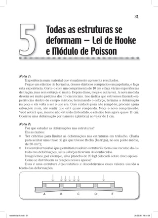 31Todas as estruturas se deformam — Lei de Hooke e Módulo de Poisson
Nota 1:
Experiência num material que visualmente apresenta resultados.
Pegue um elástico de borracha, desses elásticos comprados em papelaria, e faça
esta experiência. Corte-o com um comprimento de 10 cm e faça várias experiências
de tração, mas sem esforçá-lo muito. Depois disso, meça-o outra vez. A nova medida
deverá ser muito próxima dos 10 cm iniciais. Isso indica que estivemos fazendo ex-
periências dentro do campo elástico; terminando o esforço, termina a deformação
na peça e ela volta a ser o que era. Com cuidado para não rompê-lo, procure agora
esforçá-lo mais, até sentir que está quase rompendo. Meça o novo comprimento.
Você notará que, mesmo não estando distendido, o elástico tem agora quase 11 cm.
Ocorreu uma deformação permanente (plástica) no valor de 1 cm.
Nota 2:
Por que estudar as deformações nas estruturas?
Eis as razões:
• Ter critérios para limitar as deformações nas estruturas em trabalho. (Daria
para aceitar uma trave de gol que tivesse ﬂecha (barriga), no seu ponto médio,
de 20 cm?);
• Desenvolver teorias que permitam resolver estruturas. Sem esse recurso do es-
tudo das deformações, seus esforços ﬁcariam desconhecidos.
Imaginemos, por exemplo, uma prancha de 20 kgf colocada sobre cinco apoios.
Como se distribuem as reações nesses apoios?
Essa é uma estrutura hiperestática e descobriremos esses valores usando a
teoria das deformações.
Todas as estruturas se
deformam — Lei de Hooke
e Módulo de Poisson5
resistência 05.indd 31 28.02.08 16:51:36
 