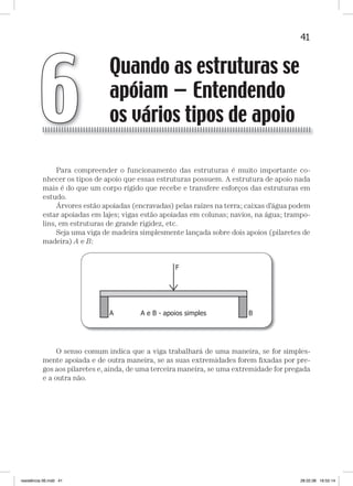 41Quando as estruturas se apóiam — Entendendo os vários tipos de apoioQuando as estruturas se apóiam — Entendendo os vários tipos de apoio
Para compreender o funcionamento das estruturas é muito importante co-
nhecer os tipos de apoio que essas estruturas possuem. A estrutura de apoio nada
mais é do que um corpo rígido que recebe e transfere esforços das estruturas em
estudo.
Árvores estão apoiadas (encravadas) pelas raízes na terra; caixas d’água podem
estar apoiadas em lajes; vigas estão apoiadas em colunas; navios, na água; trampo-
lins, em estruturas de grande rigidez, etc.
Seja uma viga de madeira simplesmente lançada sobre dois apoios (pilaretes de
madeira) A e B:
O senso comum indica que a viga trabalhará de uma maneira, se for simples-
mente apoiada e de outra maneira, se as suas extremidades forem ﬁxadas por pre-
gos aos pilaretes e, ainda, de uma terceira maneira, se uma extremidade for pregada
e a outra não.
Quando as estruturas se
apóiam — Entendendo
os vários tipos de apoio6
resistência 06.indd 41 28.02.08 16:55:14
 