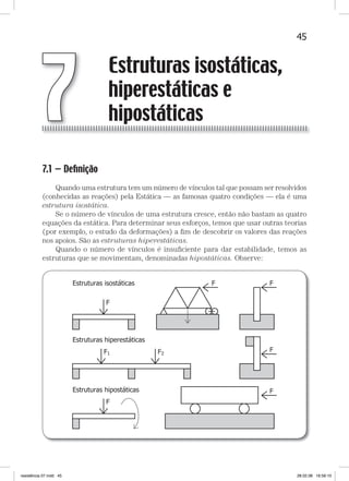 45Estruturas Isostáticas, Hiperestáticas e HipostáticasEstruturas Isostáticas, Hiperestáticas e Hipostáticas
7.1 — Deﬁnição
Quando uma estrutura tem um número de vínculos tal que possam ser resolvidos
(conhecidas as reações) pela Estática — as famosas quatro condições — ela é uma
estrutura isostática.
Se o número de vínculos de uma estrutura cresce, então não bastam as quatro
equações da estática. Para determinar seus esforços, temos que usar outras teorias
(por exemplo, o estudo da deformações) a ﬁm de descobrir os valores das reações
nos apoios. São as estruturas hiperestáticas.
Quando o número de vínculos é insuﬁciente para dar estabilidade, temos as
estruturas que se movimentam, denominadas hipostáticas. Observe:
Estruturas isostáticas,
hiperestáticas e
hipostáticas7
resistência 07.indd 45 28.02.08 16:56:10
 