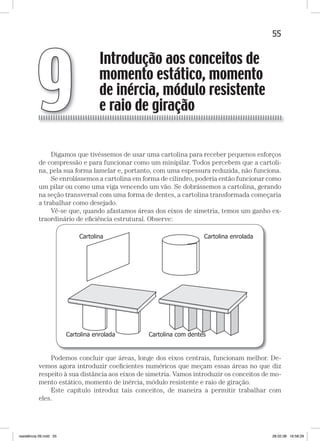 55Introdução aos conceitos de momento estático, momento de inércia, etc.Introdução aos conceitos de momento estático, momento de inércia, etc.
Digamos que tivéssemos de usar uma cartolina para receber pequenos esforços
de compressão e para funcionar como um minipilar. Todos percebem que a cartoli-
na, pela sua forma lamelar e, portanto, com uma espessura reduzida, não funciona.
Se enrolássemos a cartolina em forma de cilindro, poderia então funcionar como
um pilar ou como uma viga vencendo um vão. Se dobrássemos a cartolina, gerando
na seção transversal com uma forma de dentes, a cartolina transformada começaria
a trabalhar como desejado.
Vê-se que, quando afastamos áreas dos eixos de simetria, temos um ganho ex-
traordinário de eﬁciência estrutural. Observe:
Podemos concluir que áreas, longe dos eixos centrais, funcionam melhor. De-
vemos agora introduzir coeﬁcientes numéricos que meçam essas áreas no que diz
respeito à sua distância aos eixos de simetria. Vamos introduzir os conceitos de mo-
mento estático, momento de inércia, módulo resistente e raio de giração.
Este capítulo introduz tais conceitos, de maneira a permitir trabalhar com
eles.
Introdução aos conceitos de
momento estático, momento
de inércia, módulo resistente
e raio de giração9
resistência 09.indd 55 28.02.08 16:58:29
 