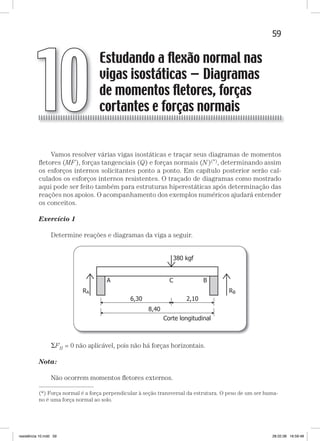 59Estudando a flexão normal nas vigas isostáticasEstudando a flexão normal nas vigas isostáticas
Vamos resolver várias vigas isostáticas e traçar seus diagramas de momentos
ﬂetores (MF), forças tangenciais (Q) e forças normais (N)(*), determinando assim
os esforços internos solicitantes ponto a ponto. Em capítulo posterior serão cal-
culados os esforços internos resistentes. O traçado de diagramas como mostrado
aqui pode ser feito também para estruturas hiperestáticas após determinação das
reações nos apoios. O acompanhamento dos exemplos numéricos ajudará entender
os conceitos.
Exercício 1
Determine reações e diagramas da viga a seguir.
FH = 0 não aplicável, pois não há forças horizontais.
Nota:
Não ocorrem momentos ﬂetores externos.
Estudando a ﬂexão normal nas
vigas isostáticas — Diagramas
de momentos ﬂetores, forças
cortantes e forças normais10
—
(*) Força normal é a força perpendicular à seção transversal da estrutura. O peso de um ser huma-
no é uma força normal ao solo.
resistência 10.indd 59 28.02.08 16:59:48
 
