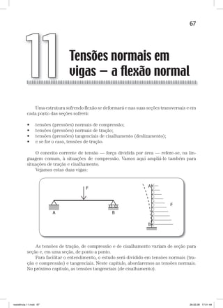 67Tensões normais em vigas — a flexão normalTensões normais em vigas — a flexão normal
Uma estrutura sofrendo ﬂexão se deformará e nas suas seções transversais e em
cada ponto das seções sofrerá:
• tensões (pressões) normais de compressão;
• tensões (pressões) normais de tração;
• tensões (pressões) tangenciais de cisalhamento (deslizamento);
• e se for o caso, tensões de tração.
O conceito corrente de tensão — força dividida por área — refere-se, na lin-
guagem comum, à situações de compressão. Vamos aqui ampliá-lo também para
situações de tração e cisalhamento.
Vejamos estas duas vigas:
As tensões de tração, de compressão e de cisalhamento variam de seção para
seção e, em uma seção, de ponto a ponto.
Para facilitar o entendimento, o estudo será dividido em tensões normais (tra-
ção e compressão) e tangenciais. Neste capítulo, abordaremos as tensões normais.
No próximo capítulo, as tensões tangenciais (de cisalhamento).
Tensões normais em
vigas — a ﬂexão normal11
resistência 11.indd 67 28.02.08 17:01:48
 