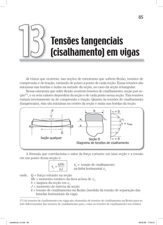 85Tensões tangenciais (cisalhamento) em vigasTensões tangenciais (cisalhamento) em vigas
Já vimos que ocorrem, nas seções de estruturas que sofrem ﬂexão, tensões de
compressão e de tração, variando de ponto a ponto de cada seção. Essas tensões são
máximas nas bordas e nulas na metade da seção, no caso da seção retangular.
Nessa estrutura que sofre ﬂexão ocorrem tensões de cisalhamento, seção por se-
ção(*), e os seus valores dependem da seção e de cada ponto nessa seção. Tais tensões
variam inversamente às de compressão e tração. Quanto às tensões de cisalhamento
(tangenciais), elas são máximas no centro da seção e nulas nas bordas da seção.
A fórmula que correlaciona o valor da força cortante em uma seção e a tensão
em um ponto dessa seção é:
τ
τ
1 =
=QMs
bJ
tensão de cisalhamento
na
1
linha horinzontal x1
onde, Q = força cortante na seção
Ms = momento estático da área acima de x1
b = largura da seção em x1
J = momento de inércia da seção
τ = tensão de cisalhamento na ﬂexão (medida da tensão de separação das
lamelas horizontais da viga)
Tensões tangenciais
(cisalhamento) em vigas13
—
(*) As tensões de cisalhamento em vigas são chamadas de tensões de cisalhamento na ﬂexão para se-
rem diferenciadas das tensões de cisalhamento puro, como as tensões de cisalhamento nos rebites.
resistência 13.indd 85 28.02.08 17:04:51
 