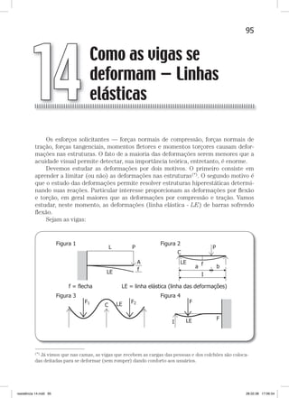 95Como as vigas se deformam — linhas elásticasComo as vigas se deformam — linhas elásticas
Os esforços solicitantes — forças normais de compressão, forças normais de
tração, forças tangenciais, momentos ﬂetores e momentos torçores causam defor-
mações nas estruturas. O fato de a maioria das deformações serem menores que a
acuidade visual permite detectar, sua importância teórica, entretanto, é enorme.
Devemos estudar as deformações por dois motivos. O primeiro consiste em
aprender a limitar (ou não) as deformações nas estruturas(*). O segundo motivo é
que o estudo das deformações permite resolver estruturas hiperestáticas determi-
nando suas reações. Particular interesse proporcionam as deformações por ﬂexão
e torção, em geral maiores que as deformações por compressão e tração. Vamos
estudar, neste momento, as deformações (linha elástica - LE) de barras sofrendo
ﬂexão.
Sejam as vigas:
—
(*) Já vimos que nas camas, as vigas que recebem as cargas das pessoas e dos colchões são coloca-
das deitadas para se deformar (sem romper) dando conforto aos usuários.
Como as vigas se
deformam — Linhas
elásticas14
resistência 14.indd 95 28.02.08 17:06:54
 